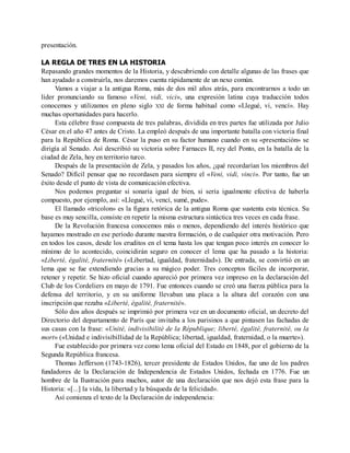 presentación.
LA REGLA DE TRES EN LA HISTORIA
Repasando grandes momentos de la Historia, y descubriendo con detalle algunas de las frases que
han ayudado a construirla, nos daremos cuenta rápidamente de un nexo común.
Vamos a viajar a la antigua Roma, más de dos mil años atrás, para encontrarnos a todo un
líder pronunciando su famoso «Veni, vidi, vici», una expresión latina cuya traducción todos
conocemos y utilizamos en pleno siglo XXI de forma habitual como «Llegué, vi, vencí». Hay
muchas oportunidades para hacerlo.
Esta célebre frase compuesta de tres palabras, dividida en tres partes fue utilizada por Julio
César en el año 47 antes de Cristo. La empleó después de una importante batalla con victoria final
para la República de Roma. César la puso en su factor humano cuando en su «presentación» se
dirigía al Senado. Así describió su victoria sobre Farnaces II, rey del Ponto, en la batalla de la
ciudad de Zela, hoy en territorio turco.
Después de la presentación de Zela, y pasados los años, ¿qué recordarían los miembros del
Senado? Difícil pensar que no recordasen para siempre el «Veni, vidi, vinci». Por tanto, fue un
éxito desde el punto de vista de comunicación efectiva.
Nos podemos preguntar si sonaría igual de bien, si sería igualmente efectiva de haberla
compuesto, por ejemplo, así: «Llegué, vi, vencí, sumé, pude».
El llamado «tricolon» es la figura retórica de la antigua Roma que sustenta esta técnica. Su
base es muy sencilla, consiste en repetir la misma estructura sintáctica tres veces en cada frase.
De la Revolución francesa conocemos más o menos, dependiendo del interés histórico que
hayamos mostrado en ese período durante nuestra formación, o de cualquier otra motivación. Pero
en todos los casos, desde los eruditos en el tema hasta los que tengan poco interés en conocer lo
mínimo de lo acontecido, coincidirán seguro en conocer el lema que ha pasado a la historia:
«Liberté, égalité, fraternité» («Libertad, igualdad, fraternidad»). De entrada, se convirtió en un
lema que se fue extendiendo gracias a su mágico poder. Tres conceptos fáciles de incorporar,
retener y repetir. Se hizo oficial cuando apareció por primera vez impreso en la declaración del
Club de los Cordeliers en mayo de 1791. Fue entonces cuando se creó una fuerza pública para la
defensa del territorio, y en su uniforme llevaban una placa a la altura del corazón con una
inscripción que rezaba «Liberté, égalité, fraternité».
Sólo dos años después se imprimió por primera vez en un documento oficial, un decreto del
Directorio del departamento de París que invitaba a los parisinos a que pintasen las fachadas de
sus casas con la frase: «Unité, indivisibilité de la République; liberté, égalité, fraternité, ou la
mort» («Unidad e indivisibillidad de la República; libertad, igualdad, fraternidad, o la muerte»).
Fue establecido por primera vez como lema oficial del Estado en 1848, por el gobierno de la
Segunda República francesa.
Thomas Jefferson (1743-1826), tercer presidente de Estados Unidos, fue uno de los padres
fundadores de la Declaración de Independencia de Estados Unidos, fechada en 1776. Fue un
hombre de la Ilustración para muchos, autor de una declaración que nos dejó esta frase para la
Historia: «[...] la vida, la libertad y la búsqueda de la felicidad».
Así comienza el texto de la Declaración de independencia:
 