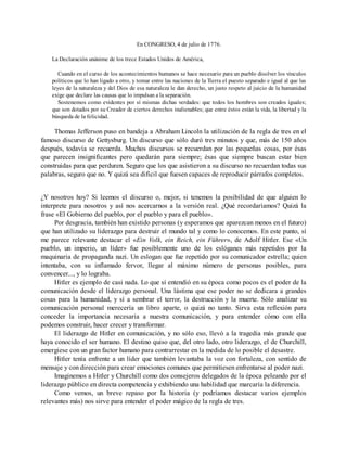En CONGRESO, 4 de julio de 1776.
La Declaración unánime de los trece Estados Unidos de América,
Cuando en el curso de los acontecimientos humanos se hace necesario para un pueblo disolver los vínculos
políticos que lo han ligado a otro, y tomar entre las naciones de la Tierra el puesto separado e igual al que las
leyes de la naturaleza y del Dios de esa naturaleza le dan derecho, un justo respeto al juicio de la humanidad
exige que declare las causas que lo impulsan a la separación.
Sostenemos como evidentes por sí mismas dichas verdades: que todos los hombres son creados iguales;
que son dotados por su Creador de ciertos derechos inalienables; que entre éstos están la vida, la libertad y la
búsqueda de la felicidad.
Thomas Jefferson puso en bandeja a Abraham Lincoln la utilización de la regla de tres en el
famoso discurso de Gettysburg. Un discurso que sólo duró tres minutos y que, más de 150 años
después, todavía se recuerda. Muchos discursos se recuerdan por las pequeñas cosas, por ésas
que parecen insignificantes pero quedarán para siempre; ésas que siempre buscan estar bien
construidas para que perduren. Seguro que los que asistieron a su discurso no recuerdan todas sus
palabras, seguro que no. Y quizá sea difícil que fuesen capaces de reproducir párrafos completos.
¿Y nosotros hoy? Si leemos el discurso o, mejor, si tenemos la posibilidad de que alguien lo
interprete para nosotros y así nos acercarnos a la versión real. ¿Qué recordaríamos? Quizá la
frase «El Gobierno del pueblo, por el pueblo y para el pueblo».
Por desgracia, también han existido personas (y esperamos que aparezcan menos en el futuro)
que han utilizado su liderazgo para destruir el mundo tal y como lo conocemos. En este punto, sí
me parece relevante destacar el «Ein Volk, ein Reich, ein Führer», de Adolf Hitler. Ese «Un
pueblo, un imperio, un líder» fue posiblemente uno de los eslóganes más repetidos por la
maquinaria de propaganda nazi. Un eslogan que fue repetido por su comunicador estrella; quien
intentaba, con su inflamado fervor, llegar al máximo número de personas posibles, para
convencer..., y lo lograba.
Hitler es ejemplo de casi nada. Lo que sí entendió en su época como pocos es el poder de la
comunicación desde el liderazgo personal. Una lástima que ese poder no se dedicara a grandes
cosas para la humanidad, y sí a sembrar el terror, la destrucción y la muerte. Sólo analizar su
comunicación personal merecería un libro aparte, o quizá no tanto. Sirva esta reflexión para
conceder la importancia necesaria a nuestra comunicación, y para entender cómo con ella
podemos construir, hacer crecer y transformar.
El liderazgo de Hitler en comunicación, y no sólo eso, llevó a la tragedia más grande que
haya conocido el ser humano. El destino quiso que, del otro lado, otro liderazgo, el de Churchill,
emergiese con un gran factor humano para contrarrestar en la medida de lo posible el desastre.
Hitler tenía enfrente a un líder que también levantaba la voz con fortaleza, con sentido de
mensaje y con dirección para crear emociones comunes que permitiesen enfrentarse al poder nazi.
Imaginemos a Hitler y Churchill como dos consejeros delegados de la época peleando por el
liderazgo público en directa competencia y exhibiendo una habilidad que marcaría la diferencia.
Como vemos, un breve repaso por la historia (y podríamos destacar varios ejemplos
relevantes más) nos sirve para entender el poder mágico de la regla de tres.
 