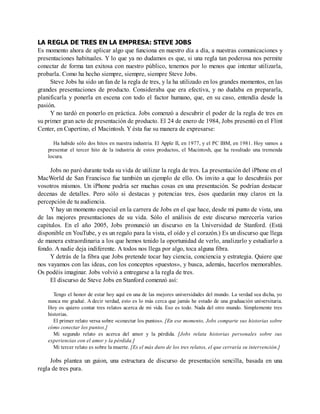 LA REGLA DE TRES EN LA EMPRESA: STEVE JOBS
Es momento ahora de aplicar algo que funciona en nuestro día a día, a nuestras comunicaciones y
presentaciones habituales. Y lo que ya no dudamos es que, si una regla tan poderosa nos permite
conectar de forma tan exitosa con nuestro público, tenemos por lo menos que intentar utilizarla,
probarla. Como ha hecho siempre, siempre, siempre Steve Jobs.
Steve Jobs ha sido un fan de la regla de tres, y la ha utilizado en los grandes momentos, en las
grandes presentaciones de producto. Consideraba que era efectiva, y no dudaba en prepararla,
planificarla y ponerla en escena con todo el factor humano, que, en su caso, entendía desde la
pasión.
Y no tardó en ponerlo en práctica. Jobs comenzó a descubrir el poder de la regla de tres en
su primer gran acto de presentación de producto. El 24 de enero de 1984, Jobs presentó en el Flint
Center, en Cupertino, el Macintosh. Y ésta fue su manera de expresarse:
Ha habido sólo dos hitos en nuestra industria. El Apple II, en 1977, y el PC IBM, en 1981. Hoy vamos a
presentar el tercer hito de la industria de estos productos, el Macintosh, que ha resultado una tremenda
locura.
Jobs no paró durante toda su vida de utilizar la regla de tres. La presentación del iPhone en el
MacWorld de San Francisco fue también un ejemplo de ello. Os invito a que lo descubráis por
vosotros mismos. Un iPhone podría ser muchas cosas en una presentación. Se podrían destacar
decenas de detalles. Pero sólo si destacas y potencias tres, ésos quedarán muy claros en la
percepción de tu audiencia.
Y hay un momento especial en la carrera de Jobs en el que hace, desde mi punto de vista, una
de las mejores presentaciones de su vida. Sólo el análisis de este discurso merecería varios
capítulos. En el año 2005, Jobs pronunció un discurso en la Universidad de Stanford. (Está
disponible en YouTube, y es un regalo para la vista, el oído y el corazón.) Es un discurso que llega
de manera extraordinaria a los que hemos tenido la oportunidad de verlo, analizarlo y estudiarlo a
fondo. A nadie deja indiferente. A todos nos llega por algo, toca alguna fibra.
Y detrás de la fibra que Jobs pretende tocar hay ciencia, conciencia y estrategia. Quiere que
nos vayamos con las ideas, con los conceptos «puestos», y busca, además, hacerlos memorables.
Os podéis imaginar. Jobs volvió a entregarse a la regla de tres.
El discurso de Steve Jobs en Stanford comenzó así:
Tengo el honor de estar hoy aquí en una de las mejores universidades del mundo. La verdad sea dicha, yo
nunca me gradué. A decir verdad, esto es lo más cerca que jamás he estado de una graduación universitaria.
Hoy os quiero contar tres relatos acerca de mi vida. Eso es todo. Nada del otro mundo. Simplemente tres
historias.
El primer relato versa sobre «conectar los puntos». [En ese momento, Jobs comparte sus historias sobre
cómo conectar los puntos.]
Mi segundo relato es acerca del amor y la pérdida. [Jobs relata historias personales sobre sus
experiencias con el amor y la pérdida.]
Mi tercer relato es sobre la muerte. [Es el más duro de los tres relatos, el que cerraría su intervención.]
Jobs plantea un guion, una estructura de discurso de presentación sencilla, basada en una
regla de tres pura.
 
