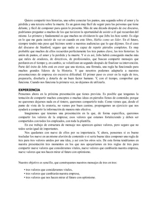 Quiere compartir tres historias, una sobre conectar los puntos, una segunda sobre el amor y la
pérdida y una tercera sobre la muerte. Es un guion muy fácil de seguir para las personas que tiene
delante, y fácil de componer para quien lo presenta. Más de una década después de ese discurso,
podríamos preguntar a muchos de los que tuvieron la oportunidad de asistir a él qué recuerdan del
mismo. Lo primero y fundamental es que muchos no olvidaron lo que Jobs les hizo sentir. Es algo
en lo que me gusta insistir de vez en cuando en este libro, Habla como un líder. En el futuro,
siempre tendrá más peso qué hicimos sentir a nuestras audiencias que lo que dijimos. En el caso
del discurso de Stanford, seguro que nadie es capaz de repetir párrafos completos. Es muy
probable que muchos de ellos recuerden perfectamente los tres puntos clave, las tres historias: la
unión de puntos, el amor y la perdida y la muerte. Y si es así, Jobs habrá conseguido mucho más
que miles de oradores, de directivos, de profesionales, que buscan compartir mensajes que
perduren en el tiempo y, en cambio, se volatilizan un segundo después de finalizar su intervención.
Parte del éxito de Jobs está en creer que una técnica, una fórmula, una regla ha funcionado para
muchos grandes líderes de la Historia. Y que nosotros podemos adaptarla a nuestras
presentaciones de empresa sin excesiva dificultad. El primer paso es creer en la regla de tres,
prepararla, diseñarla y dotarla de un buen factor humano. Y, con el tiempo, comprobar que
funciona. Cuando nos funciona la primera vez, no dejamos de utilizarla.
EXPERIENCIA
Pensemos ahora en la próxima presentación que tienes prevista. Es posible que tengamos la
tentación de compartir muchos conceptos o muchas ideas en párrafos llenos de contenido; porque
no queremos dejarnos nada en el tintero, queremos compartirlo todo. Como vemos que, desde el
punto de vista de la oratoria, no vamos por buen camino, propongamos un ejercicio que nos
ayudará a compartir la información de manera más efectiva.
Imaginemos que tenemos una presentación en la que, de forma específica, queremos
compartir los valores de la empresa; esos valores que estamos fortaleciendo y deben ser
compartidos con todos los empleados, con toda la plantilla.
En ese trabajo de estructura de mensaje nos aparecen quince valores, pero seguro que no
todos serán igual de importantes.
Nos quedamos con nueve de ellos por su importancia. Y, ahora, pensemos si es bueno
trasladar los nueve en un mismo aluvión de contenido o si sería buena idea componer una regla de
tres para tres valores unidos por una idea, y así con los otros seis. De esta forma tendríamos en
nuestra presentación tres momentos en los que nos apoyaríamos en tres reglas de tres para
compartir nueve valores que consideramos vitales, nueve valores que cambiarán nuestra empresa,
nueve valores que nos hacen mirar al futuro con optimismo.
Nuestro objetivo es sencillo, que construyamos nuestros mensajes de tres en tres:
• tres valores que consideramos vitales,
• tres valores que cambiarán nuestra empresa,
• tres valores que nos hacen mirar al futuro con optimismo.
 