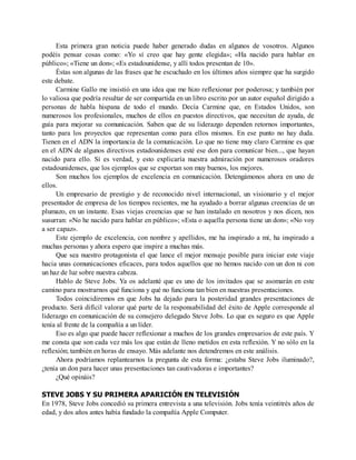 Esta primera gran noticia puede haber generado dudas en algunos de vosotros. Algunos
podéis pensar cosas como: «Yo sí creo que hay gente elegida»; «Ha nacido para hablar en
público»; «Tiene un don»; «Es estadounidense, y allí todos presentan de 10».
Éstas son algunas de las frases que he escuchado en los últimos años siempre que ha surgido
este debate.
Carmine Gallo me insistió en una idea que me hizo reflexionar por poderosa; y también por
lo valiosa que podría resultar de ser compartida en un libro escrito por un autor español dirigido a
personas de habla hispana de todo el mundo. Decía Carmine que, en Estados Unidos, son
numerosos los profesionales, muchos de ellos en puestos directivos, que necesitan de ayuda, de
guía para mejorar su comunicación. Saben que de su liderazgo dependen retornos importantes,
tanto para los proyectos que representan como para ellos mismos. En ese punto no hay duda.
Tienen en el ADN la importancia de la comunicación. Lo que no tiene muy claro Carmine es que
en el ADN de algunos directivos estadounidenses esté ese don para comunicar bien..., que hayan
nacido para ello. Sí es verdad, y esto explicaría nuestra admiración por numerosos oradores
estadounidenses, que los ejemplos que se exportan son muy buenos, los mejores.
Son muchos los ejemplos de excelencia en comunicación. Detengámonos ahora en uno de
ellos.
Un empresario de prestigio y de reconocido nivel internacional, un visionario y el mejor
presentador de empresa de los tiempos recientes, me ha ayudado a borrar algunas creencias de un
plumazo, en un instante. Esas viejas creencias que se han instalado en nosotros y nos dicen, nos
susurran: «No he nacido para hablar en público»; «Esta o aquella persona tiene un don»; «No voy
a ser capaz».
Este ejemplo de excelencia, con nombre y apellidos, me ha inspirado a mí, ha inspirado a
muchas personas y ahora espero que inspire a muchas más.
Que sea nuestro protagonista el que lance el mejor mensaje posible para iniciar este viaje
hacia unas comunicaciones eficaces, para todos aquellos que no hemos nacido con un don ni con
un haz de luz sobre nuestra cabeza.
Hablo de Steve Jobs. Ya os adelanté que es uno de los invitados que se asomarán en este
camino para mostrarnos qué funciona y qué no funciona tan bien en nuestras presentaciones.
Todos coincidiremos en que Jobs ha dejado para la posteridad grandes presentaciones de
producto. Será difícil valorar qué parte de la responsabilidad del éxito de Apple corresponde al
liderazgo en comunicación de su consejero delegado Steve Jobs. Lo que es seguro es que Apple
tenía al frente de la compañía a un líder.
Eso es algo que puede hacer reflexionar a muchos de los grandes empresarios de este país. Y
me consta que son cada vez más los que están de lleno metidos en esta reflexión. Y no sólo en la
reflexión; también en horas de ensayo. Más adelante nos detendremos en este análisis.
Ahora podríamos replantearnos la pregunta de esta forma: ¿estaba Steve Jobs iluminado?,
¿tenía un don para hacer unas presentaciones tan cautivadoras e importantes?
¿Qué opináis?
STEVE JOBS Y SU PRIMERA APARICIÓN EN TELEVISIÓN
En 1978, Steve Jobs concedió su primera entrevista a una televisión. Jobs tenía veintitrés años de
edad, y dos años antes había fundado la compañía Apple Computer.
 