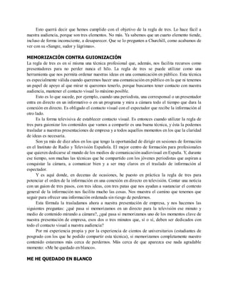 Esto querrá decir que hemos cumplido con el objetivo de la regla de tres. Lo hace fácil a
nuestra audiencia, porque son tres elementos. No más. Ya sabemos que un cuarto elemento tiende,
incluso de forma inconsciente, a desaparecer. Que se lo pregunten a Churchill, como acabamos de
ver con su «Sangre, sudor y lágrimas».
MEMORIZACIÓN CONTRA GUIONIZACIÓN
La regla de tres es en sí misma una técnica profesional que, además, nos facilita recursos como
presentadores para no perder nunca el hilo. La regla de tres se puede utilizar como una
herramienta que nos permita ordenar nuestras ideas en una comunicación en público. Esta técnica
es especialmente válida cuando queremos hacer una comunicación en público en la que ni tenemos
un papel de apoyo al que mirar ni queremos tenerlo, porque buscamos tener contacto con nuestra
audiencia, mantener el contacto visual lo máximo posible.
Esto es lo que sucede, por ejemplo, cuando una periodista, una corresponsal o un presentador
entra en directo en un informativo o en un programa y mira a cámara todo el tiempo que dura la
conexión en directo. Es obligado el contacto visual con el espectador que recibe la información al
otro lado.
Es la forma televisiva de establecer contacto visual. Es entonces cuando utilizar la regla de
tres para guionizar los contenidos que vamos a compartir es una buena técnica, y ésta la podemos
trasladar a nuestras presentaciones de empresa y a todos aquellos momentos en los que la claridad
de ideas es necesaria.
Son ya más de diez años en los que tengo la oportunidad de dirigir en sesiones de formación
en el Instituto de Radio y Televisión Española. El mejor centro de formación para profesionales
que quieren dedicarse al mundo de los medios de comunicación audiovisual en España. Y, durante
ese tiempo, son muchas las técnicas que he compartido con los jóvenes periodistas que aspiran a
conquistar la cámara, a comunicar bien y a ser muy claros en el traslado de información al
espectador.
Y es aquí donde, en decenas de ocasiones, he puesto en práctica la regla de tres para
potenciar el orden de la información en una conexión en directo en televisión. Contar una noticia
con un guion de tres pasos, con tres ideas, con tres patas que nos ayudan a sustanciar el contexto
general de la información nos facilita mucho las cosas. Nos muestra el camino que tenemos que
seguir para ofrecer una información ordenada sin riesgo de perdernos.
Esta fórmula la trasladamos ahora a nuestra presentación de empresa, y nos hacemos las
siguientes preguntas: ¿qué pasa si memorizamos en un directo para la televisión ese minuto y
medio de contenido mirando a cámara?, ¿qué pasa si memorizamos uno de los momentos clave de
nuestra presentación de empresa, esos dos o tres minutos que, sí o sí, deben ser dedicados con
todo el contacto visual a nuestra audiencia?
Por mi experiencia propia y por la experiencia de cientos de universitarios (estudiantes de
posgrado con los que he podido compartir esta técnica), si memorizamos completamente nuestro
contenido estaremos más cerca de perdernos. Más cerca de que aparezca ese nada agradable
momento: «Me he quedado en blanco».
ME HE QUEDADO EN BLANCO
 