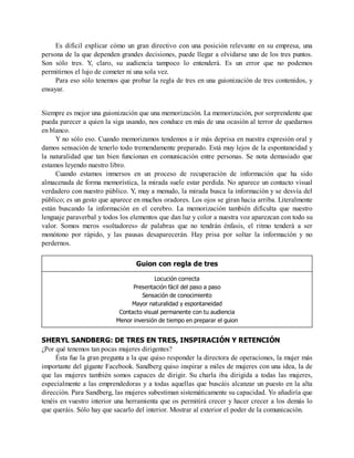 Es difícil explicar cómo un gran directivo con una posición relevante en su empresa, una
persona de la que dependen grandes decisiones, puede llegar a olvidarse uno de los tres puntos.
Son sólo tres. Y, claro, su audiencia tampoco lo entenderá. Es un error que no podemos
permitirnos el lujo de cometer ni una sola vez.
Para eso sólo tenemos que probar la regla de tres en una guionización de tres contenidos, y
ensayar.
Siempre es mejor una guionización que una memorización. La memorización, por sorprendente que
pueda parecer a quien la siga usando, nos conduce en más de una ocasión al terror de quedarnos
en blanco.
Y no sólo eso. Cuando memorizamos tendemos a ir más deprisa en nuestra expresión oral y
damos sensación de tenerlo todo tremendamente preparado. Está muy lejos de la espontaneidad y
la naturalidad que tan bien funcionan en comunicación entre personas. Se nota demasiado que
estamos leyendo nuestro libro.
Cuando estamos inmersos en un proceso de recuperación de información que ha sido
almacenada de forma memorística, la mirada suele estar perdida. No aparece un contacto visual
verdadero con nuestro público. Y, muy a menudo, la mirada busca la información y se desvía del
público; es un gesto que aparece en muchos oradores. Los ojos se giran hacia arriba. Literalmente
están buscando la información en el cerebro. La memorización también dificulta que nuestro
lenguaje paraverbal y todos los elementos que dan luz y color a nuestra voz aparezcan con todo su
valor. Somos meros «soltadores» de palabras que no tendrán énfasis, el ritmo tenderá a ser
monótono por rápido, y las pausas desaparecerán. Hay prisa por soltar la información y no
perdernos.
Guion con regla de tres
Locución correcta
Presentación fácil del paso a paso
Sensación de conocimiento
Mayor naturalidad y espontaneidad
Contacto visual permanente con tu audiencia
Menor inversión de tiempo en preparar el guion
SHERYL SANDBERG: DE TRES EN TRES, INSPIRACIÓN Y RETENCIÓN
¿Por qué tenemos tan pocas mujeres dirigentes?
Ésta fue la gran pregunta a la que quiso responder la directora de operaciones, la mujer más
importante del gigante Facebook. Sandberg quiso inspirar a miles de mujeres con una idea, la de
que las mujeres también somos capaces de dirigir. Su charla iba dirigida a todas las mujeres,
especialmente a las emprendedoras y a todas aquellas que buscáis alcanzar un puesto en la alta
dirección. Para Sandberg, las mujeres subestiman sistemáticamente su capacidad. Yo añadiría que
tenéis en vuestro interior una herramienta que os permitirá crecer y hacer crecer a los demás lo
que queráis. Sólo hay que sacarlo del interior. Mostrar al exterior el poder de la comunicación.
 