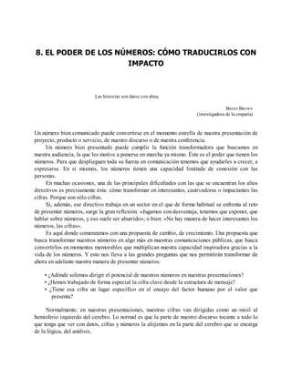 8. EL PODER DE LOS NÚMEROS: CÓMO TRADUCIRLOS CON
IMPACTO
Las historias son datos con alma.
BRENE BROWN
(investigadora de la empatía)
Un número bien comunicado puede convertirse en el momento estrella de nuestra presentación de
proyecto, producto o servicio, de nuestro discurso o de nuestra conferencia.
Un número bien presentado puede cumplir la función transformadora que buscamos en
nuestra audiencia, la que les motive a ponerse en marcha ya mismo. Éste es el poder que tienen los
números. Para que desplieguen toda su fuerza en comunicación tenemos que ayudarles a crecer, a
expresarse. En sí mismos, los números tienen una capacidad limitada de conexión con las
personas.
En muchas ocasiones, una de las principales dificultades con las que se encuentran los altos
directivos es precisamente ésta: cómo transformar en interesantes, cautivadoras o impactantes las
cifras. Porque son sólo cifras.
Si, además, ese directivo trabaja en un sector en el que de forma habitual se enfrenta al reto
de presentar números, surge la gran reflexión: «Jugamos con desventaja, tenemos que exponer, que
hablar sobre números, y eso suele ser aburrido»; o bien: «No hay manera de hacer interesantes los
números, las cifras».
Es aquí donde comenzamos con una propuesta de cambio, de crecimiento. Una propuesta que
busca transformar nuestros números en algo más en nuestras comunicaciones públicas, que busca
convertirlos en momentos memorables que multiplican nuestra capacidad inspiradora gracias a la
vida de los números. Y esto nos lleva a las grandes preguntas que nos permitirán transformar de
ahora en adelante nuestra manera de presentar números:
• ¿Adónde solemos dirigir el potencial de nuestros números en nuestras presentaciones?
• ¿Hemos trabajado de forma especial la cifra clave desde la estructura de mensaje?
• ¿Tiene esa cifra un lugar específico en el ensayo del factor humano por el valor que
presenta?
Normalmente, en nuestras presentaciones, nuestras cifras van dirigidas como un misil al
hemisferio izquierdo del cerebro. Lo normal es que la parte de nuestro discurso tocante a todo lo
que tenga que ver con datos, cifras y números la alojemos en la parte del cerebro que se encarga
de la lógica, del análisis.
 