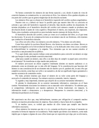 No hemos construido los números de una forma especial, y así, desde el punto de vista de
conexión humana en comunicación, se convierten en fríos. Los números fríos quedan alojados en
esa parte del cerebro que no genera ningún tipo de devolución excitante.
Los números fríos que se alojan en el hemisferio izquierdo del cerebro acaban congelándose.
Nuestro reto es y deberá ser hacer lo posible para que nuestro dato frío se convierta en
caliente y que salte del hemisferio izquierdo al derecho. Que decida cambiar de alojamiento. Si
termina alojándose en el hemisferio derecho del cerebro será entonces cuando se produzca una
devolución desde el punto de vista cognitivo. Despertará el interés, nos inspirará, nos impactará.
Todos estos resultados serán positivos para trasladar nuestro mensaje de forma efectiva.
El hemisferio derecho del cerebro, como ya vimos en el comienzo del libro, es el que toma
las decisiones. Si un acto de comunicación tiene en un número una de sus fortalezas, sólo tenemos
que conducirlo al hemisferio derecho.
Las cifras son sólo cifras. Los números son sólo números. Y los datos son sólo datos.
Como bien explicó la escritora Brené Brown, «las historias son datos con alma». Brown es
también investigadora en la Universidad de Houston, y se ha dedicado entre otras cosas a estudiar
la vulnerabilidad, la vergüenza y la empatía. Tres elementos que no nos suenan extraños al
asociarlos a una presentación en público.
Y es aquí donde entra nuestro trabajo como presentadores para convertir un número en algo
más que busque la más profunda conexión emocional.
¿Qué pasa cuando un número, una cifra o un dato deja de cumplir su papel para convertirse
en un mensaje? Se transforma en algo mucho más poderoso.
El número provocará un efecto cognitivo totalmente distinto en nuestra audiencia si es
planteado como un elemento que va más allá del lenguaje. Si la consideración que hacemos del
número es una consideración de un elemento más de nuestro speech, quedará ahí, en una cifra que
cumplirá su misión, como hace un verbo o un sustantivo, de dar un significado lógico-gramatical a
nuestra secuencia de contenidos orales.
Por tanto, primero tenemos que alejar el número de su valor como parte del lenguaje y
acercarlo al contenido de mensaje. Ese número encierra contenido, interés, impacto.
Y, segundo y muy importante, tenemos que alejarlo de su carácter meramente informativo.
Si además lo desplazamos de su carácter meramente informativo, estaremos en el buen
camino. Normalmente asociamos los números con su marcado valor informativo. Ya sabemos que,
si compartimos información con nuestra audiencia de forma tradicional, sin impacto, la
información tiende a almacenarse y a desaparecer. Busquemos la conexión emocional, y la
información perdurará en el tiempo.
Mi experiencia me dice que, muy habitualmente, tenemos por obligación el compartir muchos
números en nuestras presentaciones de empresa. Hacia dentro y hacia fuera de la compañía.
Y, en muchos casos, es verdad que muchos de ellos tienen que cumplir una función
informativa necesaria.
«Esos números los tenemos que dar sí o sí», comenta un directivo que hasta el momento no
encuentra la forma de impactar en su audiencia. Nada impide que demos esos números, como nada
impide que si alguna o algunas de esas cifras tienen que ser especiales por algo, por su relevancia,
 