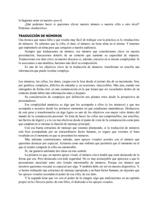 lo hagamos notar en nuestro speech.
¿Qué podemos hacer si queremos elevar nuestro número o nuestra cifra a otro nivel?
Podemos «traducirlos».
TRADUCCIÓN DE NÚMEROS
Una técnica que nunca falla y que resulta muy fácil de trabajar con la práctica es la «traducción»
de números. Ya sabemos que la cifra, el dato, el número, no tiene alma en sí mismo. Y tenemos
que implantarle un alma para que conquiste a nuestra audiencia.
Siempre que traduzcamos un número, ese número que consideramos clave en nuestra
presentación, buscaremos dotarlo de un contexto que aumente su capacidad de impacto.
Traduciremos ese dato clave en nuestro discurso si, además, encierra en sí mismo complejidad. Si
lo asociamos a una metáfora, haremos más fácil su comprensión.
Es uno de los objetivos clave de la traducción de números: transformar en sencilla una
información que puede resultar compleja.
Los números, las cifras, los datos, cargan con la losa desde el primer día de su nacimiento. Son,
por genética, complejos, difíciles de entender y, en ocasiones, inaccesibles. Más aún, cuando son
entregados de forma oral, en una comunicación en la que tienen que ser escuchados dentro de un
contexto donde habrá más información antes y después.
Su consideración de complejos por definición nos plantea retos desde la perspectiva de
presentadores.
Esa complejidad numérica es algo que los acompaña a ellos (a los números) y que nos
acompaña a nosotros desde los primeros momentos en que estudiamos matemáticas. Deshacerse
de este peso y transformarlos en algo ligero es uno de los objetivos con mayor valor dentro del
mundo de la comunicación personal. Se trata de hacer las cifras tan comprensibles, tan sencillas,
tan fáciles de digerir y a la vez tan efectivas desde el punto de vista de la comunicación como para
que cumplan en sí mismas la función de mensaje principal.
Con esa buena estructura de mensaje que estamos planteando, si la traducción de números
está bien acompañada por un extraordinario factor humano, es seguro que veremos el buen
resultado en el momento en que se presenten los números.
Más adelante construiremos, además, unos apoyos visuales acordes con el número que
queremos destacar por especial. Actuarán como una sinfonía que permitirá que el momento en el
que el orador comparte la cifra sea memorable.
Sí, me gustaría adelantar dos ideas en este sentido.
La primera es que, en nuestro apoyo visual, el número clave tendrá que estar destacado de la
forma que sea. Pero destacado con toda seguridad. No es muy aconsejable que aparezca o que lo
presentemos mezclado entre otro listado interminable de números. Porque ese número que
nosotros queremos rescatar es especial por algo. Y también debe ser así en nuestra diapositiva. Y,
si hemos trabajado una estructura de mensaje apropiada y un buen factor humano, no dejemos que
los apoyos visuales escondan el poder de esa cifra, de ese dato.
Y la segunda tiene que ver con el poder de la imagen, algo que analizaremos en un capítulo
propio en la «Tercera parte» de este libro, el dedicado a los apoyos visuales.
 