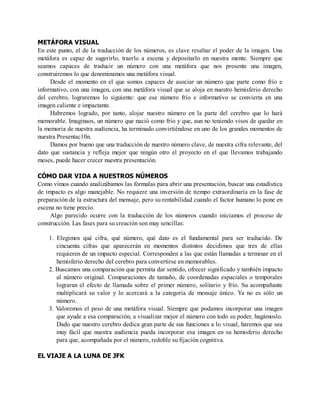 METÁFORA VISUAL
En este punto, el de la traducción de los números, es clave resaltar el poder de la imagen. Una
metáfora es capaz de sugerirlo, traerlo a escena y depositarlo en nuestra mente. Siempre que
seamos capaces de traducir un número con una metáfora que nos presente una imagen,
construiremos lo que denominamos una metáfora visual.
Desde el momento en el que somos capaces de asociar un número que parte como frío e
informativo, con una imagen, con una metáfora visual que se aloja en nuestro hemisferio derecho
del cerebro, lograremos lo siguiente: que ese número frío e informativo se convierta en una
imagen caliente e impactante.
Habremos logrado, por tanto, alojar nuestro número en la parte del cerebro que lo hará
memorable. Imaginaos, un número que nació como frío y que, aun no teniendo visos de quedar en
la memoria de nuestra audiencia, ha terminado convirtiéndose en uno de los grandes momentos de
nuestra Presentac10n.
Damos por bueno que una traducción de nuestro número clave, de nuestra cifra relevante, del
dato que sustancia y refleja mejor que ningún otro el proyecto en el que llevamos trabajando
meses, puede hacer crecer nuestra presentación.
CÓMO DAR VIDA A NUESTROS NÚMEROS
Como vimos cuando analizábamos las fórmulas para abrir una presentación, buscar una estadística
de impacto es algo manejable. No requiere una inversión de tiempo extraordinaria en la fase de
preparación de la estructura del mensaje, pero su rentabilidad cuando el factor humano lo pone en
escena no tiene precio.
Algo parecido ocurre con la traducción de los números cuando iniciamos el proceso de
construcción. Las fases para su creación son muy sencillas:
1. Elegimos qué cifra, qué número, qué dato es el fundamental para ser traducido. De
cincuenta cifras que aparecerán en momentos distintos decidimos que tres de ellas
requieren de un impacto especial. Corresponden a las que están llamadas a terminar en el
hemisferio derecho del cerebro para convertirse en memorables.
2. Buscamos una comparación que permita dar sentido, ofrecer significado y también impacto
al número original. Comparaciones de tamaño, de coordenadas espaciales o temporales
lograran el efecto de llamada sobre el primer número, solitario y frío. Su acompañante
multiplicará su valor y lo acercará a la categoría de mensaje único. Ya no es sólo un
número.
3. Valoremos el peso de una metáfora visual. Siempre que podamos incorporar una imagen
que ayude a esa comparación, a visualizar mejor el número con todo su poder, hagámoslo.
Dado que nuestro cerebro dedica gran parte de sus funciones a lo visual, haremos que sea
muy fácil que nuestra audiencia pueda incorporar esa imagen en su hemisferio derecho
para que, acompañada por el número, redoble su fijación cognitiva.
EL VIAJE A LA LUNA DE JFK
 