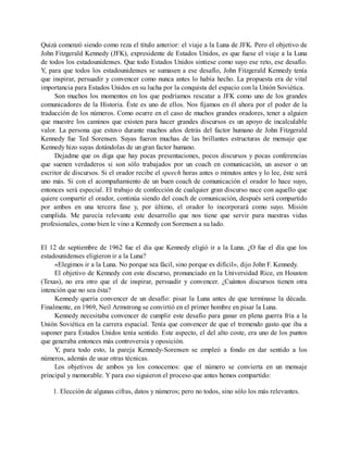 Quizá comenzó siendo como reza el título anterior: el viaje a la Luna de JFK. Pero el objetivo de
John Fitzgerald Kennedy (JFK), expresidente de Estados Unidos, es que fuese el viaje a la Luna
de todos los estadounidenses. Que todo Estados Unidos sintiese como suyo ese reto, ese desafío.
Y, para que todos los estadounidenses se sumasen a ese desafío, John Fitzgerald Kennedy tenía
que inspirar, persuadir y convencer como nunca antes lo había hecho. La propuesta era de vital
importancia para Estados Unidos en su lucha por la conquista del espacio con la Unión Soviética.
Son muchos los momentos en los que podríamos rescatar a JFK como uno de los grandes
comunicadores de la Historia. Éste es uno de ellos. Nos fijamos en él ahora por el poder de la
traducción de los números. Como ocurre en el caso de muchos grandes oradores, tener a alguien
que muestre los caminos que existen para hacer grandes discursos es un apoyo de incalculable
valor. La persona que estuvo durante muchos años detrás del factor humano de John Fitzgerald
Kennedy fue Ted Sorensen. Suyas fueron muchas de las brillantes estructuras de mensaje que
Kennedy hizo suyas dotándolas de un gran factor humano.
Dejadme que os diga que hay pocas presentaciones, pocos discursos y pocas conferencias
que suenen verdaderos si son sólo trabajados por un coach en comunicación, un asesor o un
escritor de discursos. Si el orador recibe el speech horas antes o minutos antes y lo lee, éste será
uno más. Si con el acompañamiento de un buen coach de comunicación el orador lo hace suyo,
entonces será especial. El trabajo de confección de cualquier gran discurso nace con aquello que
quiere compartir el orador, continúa siendo del coach de comunicación, después será compartido
por ambos en una tercera fase y, por último, el orador lo incorporará como suyo. Misión
cumplida. Me parecía relevante este desarrollo que nos tiene que servir para nuestras vidas
profesionales, como bien le vino a Kennedy con Sorensen a su lado.
El 12 de septiembre de 1962 fue el día que Kennedy eligió ir a la Luna. ¿O fue el día que los
estadounidenses eligieron ir a la Luna?
«Elegimos ir a la Luna. No porque sea fácil, sino porque es difícil», dijo John F. Kennedy.
El objetivo de Kennedy con este discurso, pronunciado en la Universidad Rice, en Houston
(Texas), no era otro que el de inspirar, persuadir y convencer. ¿Cuántos discursos tienen otra
intención que no sea ésta?
Kennedy quería convencer de un desafío: pisar la Luna antes de que terminase la década.
Finalmente, en 1969, Neil Armstrong se convirtió en el primer hombre en pisar la Luna.
Kennedy necesitaba convencer de cumplir este desafío para ganar en plena guerra fría a la
Unión Soviética en la carrera espacial. Tenía que convencer de que el tremendo gasto que iba a
suponer para Estados Unidos tenía sentido. Este aspecto, el del alto coste, era uno de los puntos
que generaba entonces más controversia y oposición.
Y, para todo esto, la pareja Kennedy-Sorensen se empleó a fondo en dar sentido a los
números, además de usar otras técnicas.
Los objetivos de ambos ya los conocemos: que el número se convierta en un mensaje
principal y memorable. Y para eso siguieron el proceso que antes hemos compartido:
1. Elección de algunas cifras, datos y números; pero no todos, sino sólo los más relevantes.
 