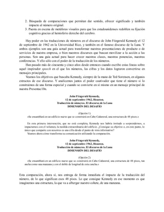 2. Búsqueda de comparaciones que permitan dar sentido, ofrecer significado y también
impacto al número original.
3. Puesta en escena de metáforas visuales para que los estadounidenses redoblen su fijación
cognitiva gracias al hemisferio derecho del cerebro.
Hay poder en las traducciones de números en el discurso de John Fitzgerald Kennedy el 12
de septiembre de 1962 en la Universidad Rice, y también en el famoso discurso de la Luna. Y
ambos ejemplos son una guía actual para transformar nuestras presentaciones de producto o de
servicios de nuestra empresa, o bien nuestros discursos que buscan movilizar a la acción a las
personas. Son una guía actual para hacer crecer nuestras clases, nuestras ponencias, nuestras
conferencias. Y ello sólo con el poder de la traducción de los números.
Han pasado más de cincuenta y cinco años desde entonces cuando escribo estas líneas sobre
aquel inspirador speech en el que los números, las cifras y los datos lograron convertirse en
mensajes principales.
Veamos los objetivos que buscaba Kennedy, siempre de la mano de Ted Sorensen, en algunos
extractos de ese discurso. Y analicemos juntos el poder cautivador que tiene el número si lo
construimos de una forma especial y cuando se convierte en sí mismo en un mensaje principal de
nuestra Presentac10n.
John Fitzgerald Kennedy,
12 de septiembre 1962, Houston.
Traducción de números. El discurso de la Luna
DIMENSIÓN DEL DESAFÍO
(Opción 1)
«Se ensamblará en un edificio nuevo que se construirá en Cabo Cañaveral, una estructura de 48 pisos.»
En esta primera intervención, que no está completa, Kennedy nos habría invitado a sorprendernos, a
impactarnos con el volumen, la medida extraordinaria del edificio. ¿Consigue su objetivo o, en este punto, lo
único que comparte con nosotros es una cifra desde el punto de vista informativo?
Veamos ahora cómo transforma su comunicación utilizando la comparación.
John Fitzgerald Kennedy,
12 de septiembre 1962, Houston.
Traducción de números. El discurso de la Luna
DIMENSIÓN DEL DESAFÍO
(Opción 2)
«Se ensamblará en un edificio nuevo que se construirá en Cabo Cañaveral, una estructura de 48 pisos, tan
ancha como una manzana y con el doble de longitud de esta cancha.»
Esta comparación, ahora sí, nos entrega de forma inmediata el impacto de la traducción del
número, de lo que significan esos 48 pisos. Lo que consigue Kennedy en ese momento es que
imaginemos una estructura, la que va a albergar nuestro cohete, de una manzana.
 