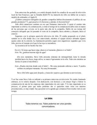 Esta entrevista fue grabada, y se emitió después desde los estudios de un canal de televisión
local de San Francisco, que se llamaba KGO-TV
. La intención de Jobs era hablar de su nuevo
modelo de ordenador, el Apple II.
¿Cuántos consejeros delegados de grandes compañías hablan directamente al público de sus
grandes productos? Y, ¿qué pasaría si lo hicieran y, además, lo hicieran bien?
Jobs abrió numerosos caminos en eso que llamamos innovación. Y quizá el camino más
importante se refería a la comunicación, a cómo el testigo de la comunicación debe estar en manos
de las personas que «viven» en la parte más alta de la compañía. Hablo de ese testigo del
consejero delegado que irá pasando al resto de la compañía, hacia adentro y, después, hacia el
exterior.
Seguimos con la primera aparición televisiva de Jobs. Él estaba preparado en el plató,
sentado en la silla donde iba a ser entrevistado, mientras el equipo técnico ultimaba algunos
ajustes antes de la emisión. La iluminación permitía seguir esos angustiosos segundos que vivía
Jobs, previos al instante en el que la luz roja se encendiese.
La secuencia de los hechos fue ésta:
EQUIPO: Si tienes que hacer algo, ahora es el momento ¿Quieres ir al baño?
JOBS: No, ¿podrían traerme algo de agua?
(En esos momentos, Steve Jobs presenta síntomas de intranquilidad, tiene la mirada
perdida hacia los focos, traga saliva, se mueve ligeramente en la silla. Todo esto mientras un
técnico le pone el micrófono.)
JOBS: ¿Puedes decirme donde está el baño?... Me estoy poniendo enfermo a morir. Y podría
vomitar en cualquier momento. No estoy bromeando.
Steve Jobs bebe agua justo después, y lanza dos suspiros que denotan su nerviosismo.
Y así fue como Steve Jobs se enfrentó a su primera entrevista en televisión. No estaba iluminado
entonces, ni lo estaría después. Con dedicación, con técnicas y con ensayo llegó a liderar la
comunicación de una de las empresas más importantes de este siglo. Y lo más importante en su
proceso, el primer paso que todos podemos dar si queremos tener éxito con nuestras
presentaciones, es muy simple: hay que poner en la agenda que comunicar bien resulta vital en este
tiempo.
LA IDEA
Todos tenemos voz. Todos podemos ser unos grandes
comunicadores.
 