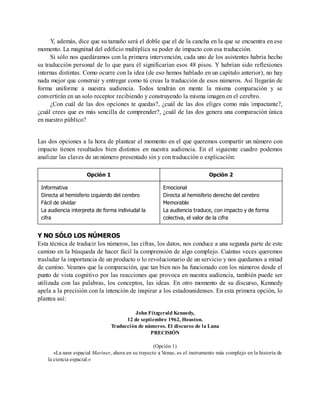 Y, además, dice que su tamaño será el doble que el de la cancha en la que se encuentra en ese
momento. La magnitud del edificio multiplica su poder de impacto con esa traducción.
Si sólo nos quedáramos con la primera intervención, cada uno de los asistentes habría hecho
su traducción personal de lo que para él significarían esos 48 pisos. Y habrían sido reflexiones
internas distintas. Como ocurre con la idea (de eso hemos hablado en un capítulo anterior), no hay
nada mejor que construir y entregar como tú creas la traducción de esos números. Así llegarán de
forma uniforme a nuestra audiencia. Todos tendrán en mente la misma comparación y se
convertirán en un solo receptor recibiendo y construyendo la misma imagen en el cerebro.
¿Con cuál de las dos opciones te quedas?, ¿cuál de las dos eliges como más impactante?,
¿cuál crees que es más sencilla de comprender?, ¿cuál de las dos genera una comparación única
en nuestro público?
Las dos opciones a la hora de plantear el momento en el que queremos compartir un número con
impacto tienen resultados bien distintos en nuestra audiencia. En el siguiente cuadro podemos
analizar las claves de un número presentado sin y con traducción o explicación:
Opción 1 Opción 2
Informativa
Directa al hemisferio izquierdo del cerebro
Fácil de olvidar
La audiencia interpreta de forma indiviudal la
cifra
Emocional
Directa al hemisferio derecho del cerebro
Memorable
La audiencia traduce, con impacto y de forma
colectiva, el valor de la cifra
Y NO SÓLO LOS NÚMEROS
Esta técnica de traducir los números, las cifras, los datos, nos conduce a una segunda parte de este
camino en la búsqueda de hacer fácil la comprensión de algo complejo. Cuántas veces queremos
trasladar la importancia de un producto o lo revolucionario de un servicio y nos quedamos a mitad
de camino. Veamos que la comparación, que tan bien nos ha funcionado con los números desde el
punto de vista cognitivo por las reacciones que provoca en nuestra audiencia, también puede ser
utilizada con las palabras, los conceptos, las ideas. En otro momento de su discurso, Kennedy
apela a la precisión con la intención de inspirar a los estadounidenses. En esta primera opción, lo
plantea así:
John Fitzgerald Kennedy,
12 de septiembre 1962, Houston.
Traducción de números. El discurso de la Luna
PRECISIÓN
(Opción 1)
«La nave espacial Mariner, ahora en su trayecto a Venus, es el instrumento más complejo en la historia de
la ciencia espacial.»
 