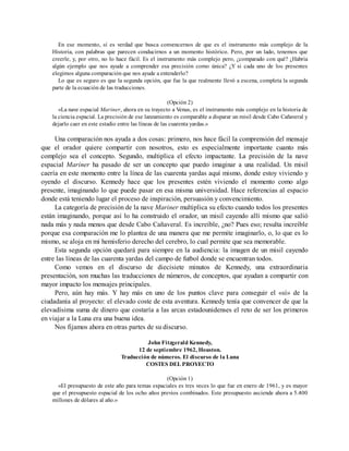 En ese momento, sí es verdad que busca convencernos de que es el instrumento más complejo de la
Historia, con palabras que parecen conducirnos a un momento histórico. Pero, por un lado, tenemos que
creerle, y, por otro, no lo hace fácil. Es el instrumento más complejo pero, ¿comparado con qué? ¿Habría
algún ejemplo que nos ayude a comprender esa precisión como única? ¿Y si cada uno de los presentes
elegimos alguna comparación que nos ayude a entenderlo?
Lo que es seguro es que la segunda opción, que fue la que realmente llevó a escena, completa la segunda
parte de la ecuación de las traducciones.
(Opción 2)
«La nave espacial Mariner, ahora en su trayecto a Venus, es el instrumento más complejo en la historia de
la ciencia espacial. La precisión de ese lanzamiento es comparable a disparar un misil desde Cabo Cañaveral y
dejarlo caer en este estadio entre las líneas de las cuarenta yardas.»
Una comparación nos ayuda a dos cosas: primero, nos hace fácil la comprensión del mensaje
que el orador quiere compartir con nosotros, esto es especialmente importante cuanto más
complejo sea el concepto. Segundo, multiplica el efecto impactante. La precisión de la nave
espacial Mariner ha pasado de ser un concepto que puedo imaginar a una realidad. Un misil
caería en este momento entre la línea de las cuarenta yardas aquí mismo, donde estoy viviendo y
oyendo el discurso. Kennedy hace que los presentes estén viviendo el momento como algo
presente, imaginando lo que puede pasar en esa misma universidad. Hace referencias al espacio
donde está teniendo lugar el proceso de inspiración, persuasión y convencimiento.
La categoría de precisión de la nave Mariner multiplica su efecto cuando todos los presentes
están imaginando, porque así lo ha construido el orador, un misil cayendo allí mismo que salió
nada más y nada menos que desde Cabo Cañaveral. Es increíble, ¿no? Pues eso; resulta increíble
porque esa comparación me lo plantea de una manera que me permite imaginarlo, o, lo que es lo
mismo, se aloja en mi hemisferio derecho del cerebro, lo cual permite que sea memorable.
Esta segunda opción quedará para siempre en la audiencia: la imagen de un misil cayendo
entre las líneas de las cuarenta yardas del campo de futbol donde se encuentran todos.
Como vemos en el discurso de diecisiete minutos de Kennedy, una extraordinaria
presentación, son muchas las traducciones de números, de conceptos, que ayudan a compartir con
mayor impacto los mensajes principales.
Pero, aún hay más. Y hay más en uno de los puntos clave para conseguir el «sí» de la
ciudadanía al proyecto: el elevado coste de esta aventura. Kennedy tenía que convencer de que la
elevadísima suma de dinero que costaría a las arcas estadounidenses el reto de ser los primeros
en viajar a la Luna era una buena idea.
Nos fijamos ahora en otras partes de su discurso.
John Fitzgerald Kennedy,
12 de septiembre 1962, Houston.
Traducción de números. El discurso de la Luna
COSTES DEL PROYECTO
(Opción 1)
«El presupuesto de este año para temas espaciales es tres veces lo que fue en enero de 1961, y es mayor
que el presupuesto espacial de los ocho años previos combinados. Este presupuesto asciende ahora a 5.400
millones de dólares al año.»
 