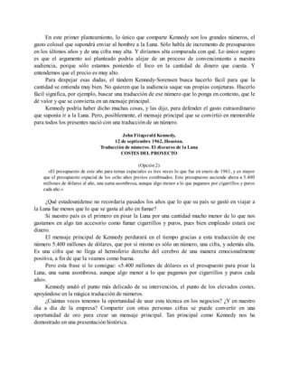 En este primer planteamiento, lo único que comparte Kennedy son los grandes números, el
gasto colosal que supondrá enviar al hombre a la Luna. Sólo habla de incremento de presupuestos
en los últimos años y de una cifra muy alta. Y diríamos alta comparada con qué. Lo único seguro
es que el argumento así planteado podría alejar de un proceso de convencimiento a nuestra
audiencia, porque sólo estamos poniendo el foco en la cantidad de dinero que cuesta. Y
entendemos que el precio es muy alto.
Para despejar esas dudas, el tándem Kennedy-Sorensen busca hacerlo fácil para que la
cantidad se entienda muy bien. No quieren que la audiencia saque sus propias conjeturas. Hacerlo
fácil significa, por ejemplo, buscar una traducción de ese número que lo ponga en contexto, que le
dé valor y que se convierta en un mensaje principal.
Kennedy podría haber dicho muchas cosas, y las dijo, para defender el gasto extraordinario
que suponía ir a la Luna. Pero, posiblemente, el mensaje principal que se convirtió en memorable
para todos los presentes nació con una traducción de un número.
John Fitzgerald Kennedy,
12 de septiembre 1962, Houston.
Traducción de números. El discurso de la Luna
COSTES DEL PROYECTO
(Opción 2)
«El presupuesto de este año para temas espaciales es tres veces lo que fue en enero de 1961, y es mayor
que el presupuesto espacial de los ocho años previos combinados. Este presupuesto asciende ahora a 5.400
millones de dólares al año, una suma asombrosa, aunque algo menor a lo que pagamos por cigarrillos y puros
cada año.»
¿Qué estadounidense no recordaría pasados los años que lo que su país se gastó en viajar a
la Luna fue menos que lo que se gasta al año en fumar?
Si nuestro país es el primero en pisar la Luna por una cantidad mucho menor de lo que nos
gastamos en algo tan accesorio como fumar cigarrillos y puros, pues bien empleado estará ese
dinero.
El mensaje principal de Kennedy perdurará en el tiempo gracias a esta traducción de ese
número 5.400 millones de dólares, que por sí mismo es sólo un número, una cifra, y además alta.
Es una cifra que no llega al hemisferio derecho del cerebro de una manera emocionalmente
positiva, a fin de que la veamos como buena.
Pero esta frase sí lo consigue: «5.400 millones de dólares es el presupuesto para pisar la
Luna, una suma asombrosa, aunque algo menor a lo que pagamos por cigarrillos y puros cada
año».
Kennedy anuló el punto más delicado de su intervención, el punto de los elevados costes,
apoyándose en la mágica traducción de números.
¿Cuántas veces tenemos la oportunidad de usar esta técnica en los negocios? ¿Y en nuestro
día a día de la empresa? Compartir con otras personas cifras se puede convertir en una
oportunidad de oro para crear un mensaje principal. Tan principal como Kennedy nos ha
demostrado en una presentación histórica.
 