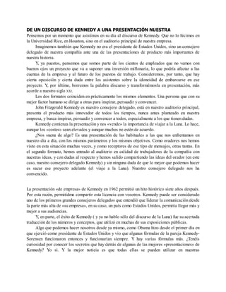 DE UN DISCURSO DE KENNEDY A UNA PRESENTACIÓN NUESTRA
Pensemos por un momento que asistimos en su día al discurso de Kennedy. Que no lo hicimos en
la Universidad Rice, en Houston, sino en el auditorio principal de nuestra empresa.
Imaginemos también que Kennedy no era el presidente de Estados Unidos, sino un consejero
delegado de nuestra compañía ante una de las presentaciones de producto más importantes de
nuestra historia.
Y, ya puestos, pensemos que somos parte de los cientos de empleados que no vemos con
buenos ojos un proyecto que va a suponer una inversión millonaria, lo que podría afectar a las
cuentas de la empresa y al futuro de los puestos de trabajo. Consideremos, por tanto, que hay
cierta oposición y cierta duda entre los asistentes sobre la idoneidad de embarcarse en ese
proyecto. Y, por último, borremos la palabra discurso y transformémosla en presentación, más
acorde a nuestro siglo XXI.
Los dos formatos coinciden en prácticamente los mismos elementos. Una persona que con su
mejor factor humano se dirige a otras para inspirar, persuadir y convencer.
John Fitzgerald Kennedy es nuestro consejero delegado, está en nuestro auditorio principal,
presenta el producto más innovador de todos los tiempos, nunca antes planteado en nuestra
empresa, y busca inspirar, persuadir y convencer a todos, especialmente a los que tienen dudas.
Kennedy comienza la presentación y nos «vende» la importancia de viajar a la Luna. Lo hace,
aunque los «costes» sean elevados y aunque muchos no estén de acuerdo.
¿Nos suena de algo? Es una presentación de las habituales a las que nos enfrentamos en
nuestro día a día, con los mismos parámetros y los mismos objetivos. Como oradores nos hemos
visto en esta situación muchas veces, y como receptores de ese tipo de mensajes, otras tantas. En
el segundo formato, hemos entrado al auditorio en calidad de trabajadores de la compañía con
nuestras ideas, y con dudas al respecto y hemos salido compartiendo las ideas del orador (en este
caso, nuestro consejero delegado Kennedy) y sin ninguna duda de que lo mejor que podemos hacer
es sacar ese proyecto adelante (el viaje a la Luna). Nuestro consejero delegado nos ha
convencido.
La presentación «de empresa» de Kennedy en 1962 permitió un hito histórico siete años después.
Por esta razón, permitidme compartir esta licencia con vosotros. Kennedy puede ser considerado
uno de los primeros grandes consejeros delegados que entendió que liderar la comunicación desde
la parte más alta de «su empresa», en su caso, un país como Estados Unidos, permitía llegar más y
mejor a sus audiencias.
Y, en parte, el éxito de Kennedy ( y ya no hablo sólo del discurso de la Luna) fue su acertada
traducción de los números y conceptos, que utilizó en muchas de sus exposiciones públicas.
Algo que podemos hacer nosotros desde ya mismo, como Obama hizo desde el primer día en
que ejerció como presidente de Estados Unidos y vio que algunas fórmulas de la pareja Kennedy-
Sorensen funcionaron entonces y funcionarían siempre. Y hay varias fórmulas más. ¿Tenéis
curiosidad por conocer los secretos que hay detrás de algunas de las mejores «presentaciones» de
Kennedy? Yo sí. Y la mejor noticia es que todas ellas se pueden utilizar en nuestras
 