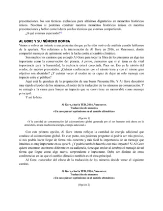 presentaciones. No son técnicas exclusivas para altísimos dignatarios en momentos históricos
únicos. Nosotros sí podemos construir nuestros momentos históricos únicos en nuestras
presentaciones y hablar como líderes con las técnicas que estamos compartiendo.
¿A qué estamos esperando?4
AL GORE Y SU NÚMERO BOMBA
Vamos a volver un instante a una presentación que ya ha sido motivo de análisis cuando hablamos
de la apertura. Nos referimos a la intervención de Al Gore en 2016, en Vancouver, donde
compartió mensajes de optimismo sobre la lucha contra el cambio climático.
Son muchos los caminos que escogió Al Gore para tocar la fibra de los presentes en algo tan
importante como la conservación del planeta. A priori, pensamos que si el tema es de vital
importancia para la humanidad, la audiencia estará conectada. Pues no. Ésa es la misión del
orador, de nuestro presentador. ¿Cuántas conferencias con el mismo tema y con el mismo gran
objetivo son aburridas? ¿Y cuántas veces el orador no es capaz de dejar un solo mensaje con
impacto entre el público?
Aquí está la grandeza de la preparación de una buena Presentac10n. Y Al Gore descubrió
muy rápido el poder de los números, el poder de la traducción de los números en comunicación. Y
se entregó a la causa para buscar un impacto que se convirtiese en memorable como mensaje
principal.
Y así lo hizo.
Al Gore, charla TED, 2016, Vancouver.
Traducción de números
«Un caso para el optimismo en el cambio climático»
(Opción 1)
«Y la cantidad de contaminación del calentamiento global generada por el ser humano está ahora en la
atmósfera, atrapa muchísima energía, energía adicional.»
Con esta primera opción, Al Gore intenta reflejar la cantidad de energía adicional que
conduce al calentamiento global. En este punto, nos podemos preguntar si podría ser más preciso,
si nos podría hacer llegar de forma más concreta y más fácil la importancia de un mensaje que
intuimos es muy importante en su speech. ¿Y podría también hacerlo con más impacto? Si Al Gore
quiere encontrar un retorno diferente en su audiencia, tiene que enviar al cerebro el mensaje de tal
forma que llegue como algo nuevo, sorprendente e impactante. Debe ser distinto de otras
conferencias en las que el cambio climático también es el tema principal.
Al Gore, conocedor del efecto de la traducción de los números decide tomar el siguiente
camino.
Al Gore, charla TED, 2016, Vancouver.
Traducción de números
«Un caso para el optimismo en el cambio climático»
(Opción 2)
 