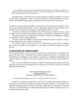 «Y la cantidad de contaminación del calentamiento global generada por el ser humano está ahora en la
atmósfera, atrapando tanta energía adicional como el calor que sería liberado por 400.000 bombas atómicas
de Hiroshima cada 24 horas, los 365 días del año.»
Automáticamente, la valoración de la energía adicional que atrapa la atmósfera se convierte
en algo especial, impactante. Y ahora sí llega esa traducción, y llega para quedarse en nuestro
cerebro. Son 400.000 bombas atómicas de Hiroshima cada 24 horas, los 365 días del año.
La audiencia se une en una única metáfora visual cuando Al Gore pronuncia esas palabras. No es
otra que un tremendo hongo gigante, el que se desencadena cuando se lanzan bombas de esa
magnitud. Para ser más precisos, la imagen es la del hongo 400.000 veces al día.
¿Creemos de verdad que una comparación en esa línea no pone el dedo en la llaga?, ¿acaso
no cumple la misión de hacer una comunicación efectiva, comprensible y perdurable en el tiempo?
La traducción, gracias a la comparación, ha ayudado, en este caso, a comprender la magnitud
de la tragedia a la que se enfrenta el planeta.
Por tanto, Al Gore ha cumplido su misión como comunicador; uno de sus objetivos es hacer
fácil la comprensión de algo complejo a su audiencia.
Con Al Gore vamos a dar un paso más en la construcción de nuestras cifras, de nuestros
datos, para que caminen con vida propia y se conviertan en mensajes principales de nuestro
discurso.
LA REPETICIÓN DEL NÚMERO BOMBA
Pocos segundos después, Al Gore recurre a una técnica de repetición que ya utilizamos en la
apertura de doble shock. ¿Recordáis? Una primera estadística descoloca a la audiencia por
sorprendente, por impactante, y, poco después, se presenta otra estadística complementaria que
acaba por noquear a tu público, lo que hace muy difícil no querer saber más. Porque despierta el
interés.
En el caso de la traducción de números, cumple una misión parecida cuando uno de ellos
sobresale por encima de otros elegidos para ser traducidos. En el caso de Al Gore, es el dato de
400.000 bombas atómicas.
Al Gore, charla TED, 2016, Vancouver.
Traducción de números
«Un caso para el optimismo en el cambio climático»
«Es una gran cantidad de energía, sobre todo si se multiplica 400.000 veces por día.»
Siempre es aconsejable una repetición de la cifra con el mejor factor humano posible; así
lograremos que esa cifra sea recibida como capital por nuestra audiencia. Y si la traducción ha
estado bien diseñada, quedará en nuestro cerebro para siempre. Para un comunicador, no se puede
pedir más; su sencillo objetivo al compartir información es que el público se quede con ella. Y si
es durante mucho tiempo, mejor.
 