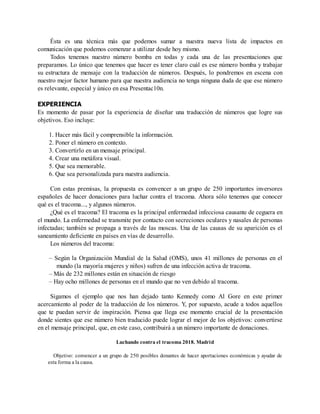 Ésta es una técnica más que podemos sumar a nuestra nueva lista de impactos en
comunicación que podemos comenzar a utilizar desde hoy mismo.
Todos tenemos nuestro número bomba en todas y cada una de las presentaciones que
preparamos. Lo único que tenemos que hacer es tener claro cuál es ese número bomba y trabajar
su estructura de mensaje con la traducción de números. Después, lo pondremos en escena con
nuestro mejor factor humano para que nuestra audiencia no tenga ninguna duda de que ese número
es relevante, especial y único en esa Presentac10n.
EXPERIENCIA
Es momento de pasar por la experiencia de diseñar una traducción de números que logre sus
objetivos. Eso incluye:
1. Hacer más fácil y comprensible la información.
2. Poner el número en contexto.
3. Convertirlo en un mensaje principal.
4. Crear una metáfora visual.
5. Que sea memorable.
6. Que sea personalizada para nuestra audiencia.
Con estas premisas, la propuesta es convencer a un grupo de 250 importantes inversores
españoles de hacer donaciones para luchar contra el tracoma. Ahora sólo tenemos que conocer
qué es el tracoma..., y algunos números.
¿Qué es el tracoma? El tracoma es la principal enfermedad infecciosa causante de ceguera en
el mundo. La enfermedad se transmite por contacto con secreciones oculares y nasales de personas
infectadas; también se propaga a través de las moscas. Una de las causas de su aparición es el
saneamiento deficiente en países en vías de desarrollo.
Los números del tracoma:
– Según la Organización Mundial de la Salud (OMS), unos 41 millones de personas en el
mundo (la mayoría mujeres y niños) sufren de una infección activa de tracoma.
– Más de 232 millones están en situación de riesgo
– Hay ocho millones de personas en el mundo que no ven debido al tracoma.
Sigamos el ejemplo que nos han dejado tanto Kennedy como Al Gore en este primer
acercamiento al poder de la traducción de los números. Y, por supuesto, acude a todos aquellos
que te puedan servir de inspiración. Piensa que llega ese momento crucial de la presentación
donde sientes que ese número bien traducido puede lograr el mejor de los objetivos: convertirse
en el mensaje principal, que, en este caso, contribuirá a un número importante de donaciones.
Luchando contra el tracoma 2018. Madrid
Objetivo: convencer a un grupo de 250 posibles donantes de hacer aportaciones económicas y ayudar de
esta forma a la causa.
 