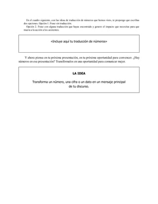 En el cuadro siguiente, con las ideas de traducción de números que hemos visto, te propongo que escribas
dos opciones. Opción 1. Frase sin traducción.
Opción 2. Frase con alguna traducción que hayas encontrado y genere el impacto que necesitas para que
mueva a la acción a los asistentes.
«Incluye aquí tu traducción de números»
Y ahora piensa en tu próxima presentación, en tu próxima oportunidad para convencer. ¿Hay
números en esa presentación? Transfórmalos en una oportunidad para comunicar mejor.
LA IDEA
Transforma un número, una cifra o un dato en un mensaje principal
de tu discurso.
 