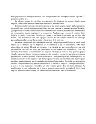 Los apoyos visuales malogran nueve de cada diez presentaciones de empresa en este siglo XXI. Y
podemos cambiar eso.
La «Tercera parte» de este libro nos descubrirá lo último en los apoyos visuales para
mejorar y transformar nuestras diapositivas en nuestras presentaciones.
Si somos muchos los que coincidimos en que lo que utiliza un gran número de los directivos
en pantalla para cautivar en una presentación no funciona, ¿por qué lo hacemos nosotros? O mejor,
¿qué pasaría si lo cambiásemos? Pues que transformaríamos nuestras presentaciones en momentos
de comunicación únicos, inspiradores y persuasivos. Ayudarían más y mejor al objetivo final:
inspirar, persuadir y convencer. También creceremos en una forma de presentar que nos hará más
líderes. Una presentación con unos apoyos visuales de este tiempo construirá un liderazgo
personal que nos hará crecer hacia dentro y hacia fuera de la empresa.
Es norma común desde hace ya muchos años que cualquier presentación que se precie en el
mundo de la empresa, de los negocios, de la formación o de las conferencias debe tener
diapositivas de apoyo. Llegará un momento, y no tardará, en que comprobaremos que una
presentación con éxito no tiene que presentarse necesariamente con diapositivas. Pero, de
momento, buscaremos y encontraremos las mejores estrategias y técnicas para que los apoyos
visuales vayan en sintonía con nuestra estructura de mensaje y con nuestro carisma, con nuestra
personalidad: el factor humano. El tercer elemento es clave para lograr una sinfonía perfecta de
comunicación sólo si lo hacemos bien. Si los apoyos visuales se presentan como nuestro peor
enemigo, pueden destrozar una presentación que iba por buen camino. Sin embargo, unos apoyos
visuales complementarios de gran calidad marcarán la diferencia respecto a otras presentaciones;
y eso es lo que lograremos vislumbrar en esta «Tercera parte». Eso nos hará diferentes. Y,
posiblemente (y esta valoración os la dejo a vosotros para cuando terminéis el libro), hará
mejores nuestras comunicaciones, las hará tan buenas como nunca antes lo habían sido.
 