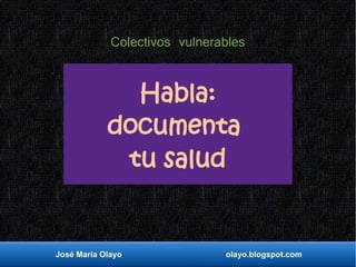 José María Olayo olayo.blogspot.com
Habla:
documenta
tu salud
Colectivos vulnerables
 