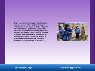 José María Olayo olayo.blogspot.com
El proyecto cuenta con la participación activa
de personas que sufren los problemas y de
organizaciones que tratan de darles respuesta;
en él se combinan grabaciones y entrevistas
realizadas con teléfonos móviles por personas
usuarias del Área de Acción Social de Anesvad,
a quienes previamente se les ha formado en
lenguaje audiovisual y derecho a la salud, y
grabaciones profesionales que completan
el espectro y registran todo el proceso ...
 