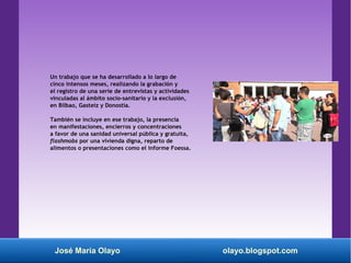 José María Olayo olayo.blogspot.com
Un trabajo que se ha desarrollado a lo largo de
cinco intensos meses, realizando la grabación y
el registro de una serie de entrevistas y actividades
vinculadas al ámbito socio-sanitario y la exclusión,
en Bilbao, Gasteiz y Donostia.
También se incluye en ese trabajo, la presencia
en manifestaciones, encierros y concentraciones
a favor de una sanidad universal pública y gratuita,
flashmobs por una vivienda digna, reparto de
alimentos o presentaciones como el informe Foessa.
 