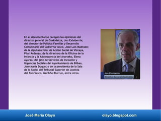José María Olayo olayo.blogspot.com
En el documental se recogen las opiniones del
director general de Osakidetza, Jon Exteberria;
del director de Política Familiar y Desarrollo
Comunitario del Gobierno vasco, José Luis Madrazo;
de la diputada foral de Acción Social de Vizcaya,
Pilar Ardanza; de la directora de la Oficina de la
Infancia y la Adolescencia del Ararteko, Elena
Ayarza; del jefe de Servicios de Inclusión y
Urgencias Sociales del Ayuntamiento de Bilbao,
José María Duque; o de la presidenta de la Sala
de lo Social del Tribunal Superior de Justicia
del País Vasco, Garibñe Biurrun, entre otros.
 