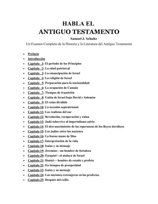 HABLA EL
ANTIGUO TESTAMENTO
Samuel J. Schultz
Un Examen Completo de la Historia y la Literatura del Antiguo Testamento
• Prefacio
• Introducción
• Capítulo 1: El período de los Principios
• Capítulo 2: La edad patriarcal
• Capítulo 3: La emancipación de Israel
• Capítulo 4: La religión de Israel
• Capítulo 5: Preparación para la nacionalidad
• Capítulo 6: La ocupación de Canaán
• Capítulo 7: Tiempos de transición
• Capítulo 8: Unión de Israel bajo David y Salomón
• Capítulo 9: El reino dividido
• Capítulo 10: La secesión septentrional
• Capítulo 11: Los realistas del sur
• Capítulo 12: Revolución, recuperación y ruina
• Capítulo 13: Judá sobrevive al imperialismo asirio
• Capítulo 14: El desvanecimiento de las esperanzas de los Reyes davídicos
• Capítulo 15: Los judíos entre las naciones
• Capítulo 16: La buena mano de Dios
• Capítulo 17: Interpretación de la vida
• Capítulo 18: Isaías y su mensaje
• Capítulo 19: Jeremías—un hombre de fortaleza
• Capítulo 20: Ezequiel—el atalaya de Israel
• Capítulo 21: Daniel— hombre de estado y profeta
• Capítulo 22: En tiempos de prosperidad
• Capítulo 23: Isaías y su mensaje
• Capítulo 24: Las naciones extranjeras en las profecías
• Capítulo 25: Después del exilio
 