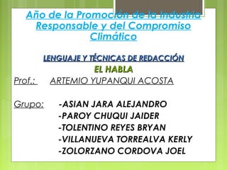 Año de la Promoción de la Industria
Responsable y del Compromiso
Climático
LENGUAJE Y TÉCNICAS DE REDACCIÓNLENGUAJE Y TÉCNICAS DE REDACCIÓN
EL HABLAEL HABLA
Prof.: ARTEMIO YUPANQUI ACOSTA
Grupo: -ASIAN JARA ALEJANDRO
-PAROY CHUQUI JAIDER
-TOLENTINO REYES BRYAN
-VILLANUEVA TORREALVA KERLY
-ZOLORZANO CORDOVA JOEL
 