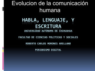 HABLA, LENGUAJE, Y
ESCRITURA
UNIVERSIDAD AUTÓNOMA DE CHIHUAHUA
FACULTAD DE CIENCIAS POLITICAS Y SOCIALES
ROBERTO CARLOS MORONES ARELLANO
PERIODISMO DIGITAL
Evolucion de la comunicación
humana
 