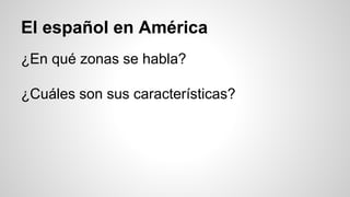 El español en América
¿En qué zonas se habla?
¿Cuáles son sus características?
 
