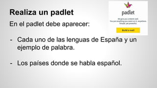 Realiza un padlet
En el padlet debe aparecer:
- Cada uno de las lenguas de España y un
ejemplo de palabra.
- Los países donde se habla español.
 