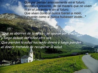 ” Que se aburren de la niñez - se apuran por crecer  y luego desean ser niños otra vez. Que pierden la salud haciendo dinero y luego pierden el dinero tratando de recuperar la salud. Que por pensar ansiosamente en el futuro,  olvidan el presente, de tal manera que no viven ni en el presente ni en el futuro. Que viven como si nunca fueran a morir, y mueren como si nunca hubiesen vivido..." 