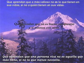 Que aprendan que o más valioso no es lo que tienen en sus vidas, si no a quién tienen en sus vidas. Que aprendan que no es bueno compararse a sí mismos con otros. Que aprendan que una persona rica no es aquella que más tiene, si no la que menos necesita. 