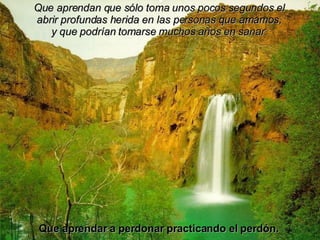 Que aprendan que sólo toma unos pocos segundos el abrir profundas herida en las personas que amamos, y que podrían tomarse muchos años en sanar. Que aprendar a perdonar practicando el perdón. 