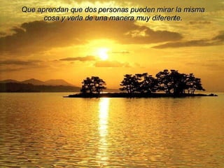 Que aprendan que dos personas pueden mirar la misma cosa y verla de una manera muy diferente. 
