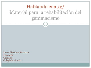Hablando con /g/
     Material para la rehabilitación del
               gammacismo




Laura Martínez Navarrro
Logopeda
Granada
Colegiada nº 1162
 