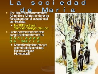 La sociedad de María En 1810 fallece la mamá de Marcelino, María comienza a fortalecerse en el corazón del seminarista. En 1813 entra al Seminario Mayor de Lion. Junto a otros seminaristas surge la idea de formar la  Sociedad de María. Marcelino insiste en que además de Sacerdotes, tiene que haber Hermanos… 