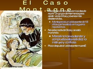 El Caso Montagne Marcelino continuaba con la idea de reunir un grupo de Hermanos para asistir a los niños y jóvenes más desatendidos.. Montagne es un adolescente de 18 años que ha estado en la guerra napoleónica. No sabe nada de Dios y se está muriendo. Marcelino los va atender y comprueba esta realidad, lo instruye y confiesa. Poco después el adolescente muere… 