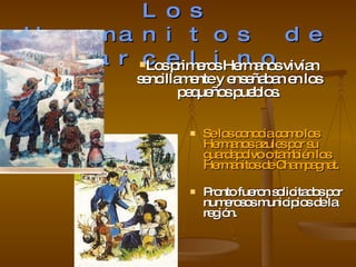 Los Hermanitos de Marcelino Se los conocia como los Hermanos azules por su guardapolvo o también los Hermanitos de Champagnat. Pronto fueron solicitados por numerosos municipios de la región. Los primeros Hermanos vivían sencillamente y enseñaban en los pequeños pueblos. 