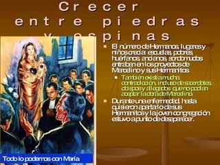 Crecer  entre piedras y espinas El número de Hermanos, lugares y niños crecía: escuelas, pobres, huérfanos, ancianos, sordomudos entraban en los proyectos de Marcelino y sus Hermanitos. También existía mucha contradicción, incluso de sacerdotes, obispos y allegados  que no podían aceptar la obra de Marcelino. Durante una enfermedad, hasta quisieron apartarlo de sus Hermanitos y la joven congregación estuvo a punto de desaparecer. Todo lo podemos con María 