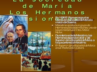 La sociedad de María Los Hermanos Misioneros En 1936 El Papa encarga a los Padres de la Sociedad de María la misión de Oceanía, Marcelino aportará un grupo de Hermanos para esas misiones, uno de los primeros fue el Hno.  Marie Nizier. Durante la vida de Marcelino, los Hermanos dependían de él y del Superior de la Sociedad de María, a la que pertenecía Marcelino. El Superior de la Sociedad de María era el Padre Colin (Colen). 