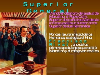 El Primer Superior General Viendo el deterioro de la salud de Marcelino, el Padre Colin, Superior de los Padres Maristas le indica que elija un sucesor como Superior de sus Hermanitos. Por casi la unanimidad de los Hermanos, es elegido el Hno.  Francisco Rivat , uno de los primeros postulantes que recibió Marcelino y el más joven de ellos. 