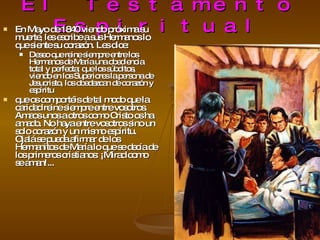 El Testamento Espiritual En Mayo de 1840 viendo próxima su muerte, les escribe a sus Hermanos lo que siente su corazón. Les dice: Deseo que reine siempre entre los Hermanos de María una obediencia total y perfecta; que los súbditos, viendo en los Superiores la persona de Jesucristo, los obedezcan de corazón y espíritu  que os comportéis de tal modo que la caridad reine siempre entre vosotros. Amaos unos a otros como Cristo os ha amado. No haya entre vosotros sino un solo corazón y un mismo espíritu. Ojalá se pueda afirmar de los Hermanitos de María lo que se decía de los primeros cristianos: ¡Mirad como se aman!...  