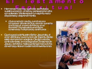 El Testamento Espiritual Hermanos míos muy queridos: sed fieles a vuestra vocación: amadla y perseverad en ella con entereza. Manteneos en un espíritu recio de pobreza y desprendimiento.  ¡Qué consolador resulta, cuando se va a comparecer delante de Dios, recordar que se ha vivido bajo el amparo de María y en su Sociedad! Dígnese esta buena Madre conservaros, multiplicaros y santificaros.  Que la gracia de Nuestro Señor Jesucristo, el amor de Dios y la comunión del Espíritu Santo estén siempre con vosotros. Os dejo a todos, confiadamente, en los Sagrados Corazones de Jesús y de María, hasta que tengamos la dicha de vernos juntos en la eterna bienaventuranza 