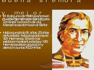 Buena siembra  y mejor cosecha El 6 de junio de 1840 a la hora en que los Hermanos se reunían para comenzar la oración del día, Marcelino se dormía en el Señor. Había cumplido 51 años, 23 años de fundador,  había logrado reunir 421 Hermanos, 53 eran los establecimientos fundados y 180 Hermanos daban educación y atención a unos 7000 niños 