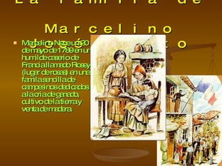 La familia de  Marcelino José Benito Marcelino Nace un 20 de mayo de 1789 en un humilde caserío de Francia llamado Rosey (lugar de rosas) en una famila sencilla de campesinos dedicados a la cria de ganado, cultivo de la tierra y venta de madera. 