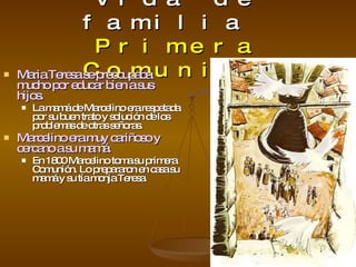 Vida de familia   Primera Comunión Maria Teresa se preocupaba mucho por educar bien a sus hijos. La mamá de Marcelino era respetada por su buen trato y solución de los problemas de otras señoras. Marcelino era muy cariñoso y cercano a su mamá. En 1800 Marcelino toma su primera Comunión. Lo prepararon en casa su mamá y su tía monja Teresa. 