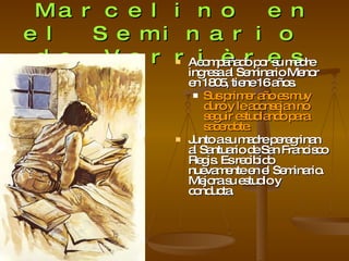 Marcelino en el Seminario  de Verrières Acompañado por su madre ingresa al Seminario Menor en 1805, tiene 16 años. Sus primer año es muy duro y le aconsejan no seguir estudiando para sacerdote. Junto a su madre peregrinan al Santuario de San Francisco Regis. Es recibido nuevamente en el Seminario. Mejora su estudio y conducta. 