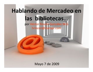 Hablando de Mercadeo en
    las bibliotecas…
    por Héctor Rincón González MLS
         hrincon@claropr.com




          Mayo 7 de 2009
 
